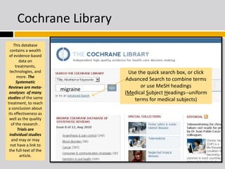 Cochrane Library 
This database 
contains a wealth 
of evidence-based 
data on 
treatments, 
technologies, and 
more. The 
Systematic 
Reviews are meta-analyses 
of many 
studies of the same 
treatment, to reach 
a conclusion about 
its effectiveness as 
well as the quality 
of the research . 
Trials are 
individual studies 
and may or may 
not have a link to 
the full-text of the 
article. 
Use the quick search box, or click 
Advanced Search to combine terms 
or use MeSH headings 
(Medical Subject Headings--uniform 
terms for medical subjects) 
migraine 
 