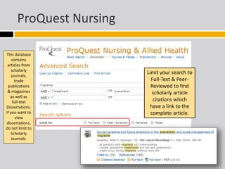 ProQuest Nursing 
This database 
contains 
articles from 
scholarly 
journals, 
trade 
publications 
& magazines 
as well as 
full-text 
Dissertations. 
If you want to 
view 
dissertations, 
do not limit to 
Scholarly 
Journals. 
Limit your search to 
Full-Text & Peer- 
Reviewed to find 
scholarly article 
citations which 
have a link to the 
complete article. 
 