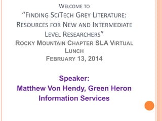 WELCOME TO
“FINDING SCITECH GREY LITERATURE:
RESOURCES FOR NEW AND INTERMEDIATE
LEVEL RESEARCHERS”
ROCKY MOUNTAIN CHAPTER SLA VIRTUAL
LUNCH
FEBRUARY 13, 2014

Speaker:
Matthew Von Hendy, Green Heron
Information Services

 