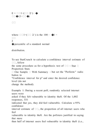 E = ��1−(�� 2⁄ ) ∙ �
���∙(1−���)
��
where ��1−(�� 2⁄ ) is the 100 ⋅ �1 −
��
2
� percentile of a standard normal
distribution.
To use StatCrunch to calculate a confidence interval estimate of
��, follow
the same procedure as for a hypothesis test of �� –
Proportion Stats
– but set the "Perform:" radio
button to
"Confidence interval for p" and enter the desired confidence
level (do not
change the method).
Example 1: During a recent poll, randomly selected internet
users were
asked if they felt vulnerable to identity theft. Of the 1,002
responses, 531
indicated that yes, they did feel vulnerable. Calculate a 95%
confidence
interval estimate of ��, the proportion of all internet users who
feel
vulnerable to identity theft. Are the pollsters justified in saying
that more
than half of internet users feel vulnerable to identity theft (i.e.,
 