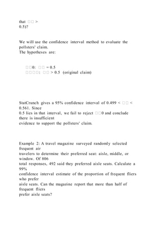 that �� >
0.5)?
We will use the confidence interval method to evaluate the
pollsters' claim.
The hypotheses are:
��0: �� = 0.5
����: �� > 0.5 (original claim)
StatCrunch gives a 95% confidence interval of 0.499 < �� <
0.561. Since
0.5 lies in that interval, we fail to reject ��0 and conclude
there is insufficient
evidence to support the pollsters' claim.
Example 2: A travel magazine surveyed randomly selected
frequent air
travelers to determine their preferred seat: aisle, middle, or
window. Of 806
total responses, 492 said they preferred aisle seats. Calculate a
99%
confidence interval estimate of the proportion of frequent fliers
who prefer
aisle seats. Can the magazine report that more than half of
frequent fliers
prefer aisle seats?
 