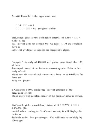 As with Example 1, the hypotheses are:
��0: �� = 0.5
����: �� > 0.5 (original claim)
StatCrunch gives a 95% confidence interval of 0.566 < �� <
0.655. Since
that interval does not contain 0.5, we reject ��0 and conclude
there is
sufficient evidence to support the magazine's claim.
Example 3: A study of 420,018 cell phone users found that 135
of them
developed cancer of the brain or nervous system. Prior to this
study of cell
phone use, the rate of such cancer was found to be 0.0335% for
those not
using cell phones.
a. Construct a 90% confidence interval estimate of the
percentage of cell
phone users who develop cancer of the brain or nervous system.
StatCrunch yields a confidence interval of 0.0276% < �� <
0.0367%. (Be
careful when reading the StatCrunch output; it will display the
limits as
decimals rather than percentages. You will need to multiply by
100 to get
 