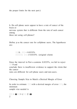 the proper limits for the next part.)
b. Do cell phone users appear to have a rate of cancer of the
brain or
nervous system that is different from the rate of such cancer
among
those not using cell phones?
Define p as the cancer rate for cellphone users. The hypotheses
are:
��0: �� = 0.0335%
����: �� ≠ 0.0335% (original claim)
Since the interval in Part a contains 0.0335%, we fail to reject
��0 and
conclude there is insufficient evidence to support the claim that
the cancer
rates are different for cell phone users and non-users.
Choosing Sample Size to Match a Desired Margin of Error
In order to estimate �� with a desired margin of error ��, the
minimum
sample size needed is
�� = ���1−(�� 2⁄ )�
2
 