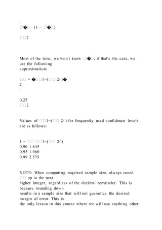 ∙
�̂�� ∙ (1 − �̂��)
��2
Most of the time, we won't know �̂��; if that's the case, we
use the following
approximation:
�� = ���1−(�� 2⁄ )�
2
∙
0.25
��2
Values of ��1−(�� 2⁄ ) for frequently used confidence levels
are as follows:
1 − �� ��1−(�� 2⁄ )
0.90 1.645
0.95 1.960
0.99 2.575
NOTE: When computing required sample size, always round
�� up to the next
higher integer, regardless of the decimal remainder. This is
because rounding down
results in a sample size that will not guarantee the desired
margin of error. This is
the only lesson in this course where we will use anything other
 