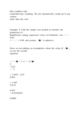 than common (aka
round-half-up) rounding. Do not automatically round up in any
context
other than this one!
Example 4: Find the sample size needed to estimate the
proportion of
Republicans among registered voters in California. Use �� =
0.03,
1 − �� = 0.90, and assume �̂�� is unknown.
Since we are making no assumptions about the value of �̂��,
we use the second
equation:
�� = ���1−(�� 2⁄ )�
2
∙ 0.25
��2
= 1.6452 ∙ 0.25
0.032
= 1.645
2∙0.25
0.032
= 0.67650625
0.0009
 