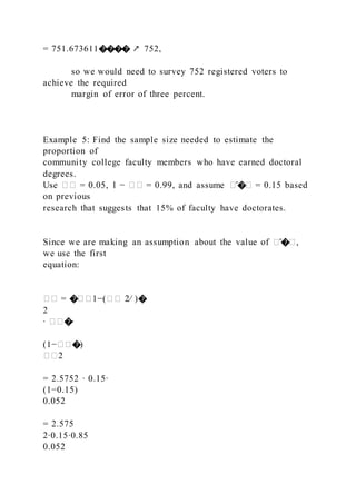 = 751.673611���� ↗ 752,
so we would need to survey 752 registered voters to
achieve the required
margin of error of three percent.
Example 5: Find the sample size needed to estimate the
proportion of
community college faculty members who have earned doctoral
degrees.
Use �� = 0.05, 1 − �� = 0.99, and assume �̂�� = 0.15 based
on previous
research that suggests that 15% of faculty have doctorates.
Since we are making an assumption about the value of �̂��,
we use the first
equation:
�� = ���1−(�� 2⁄ )�
2
∙ ���∙
(1−���)
��2
= 2.5752 ∙ 0.15∙
(1−0.15)
0.052
= 2.575
2∙0.15∙0.85
0.052
 