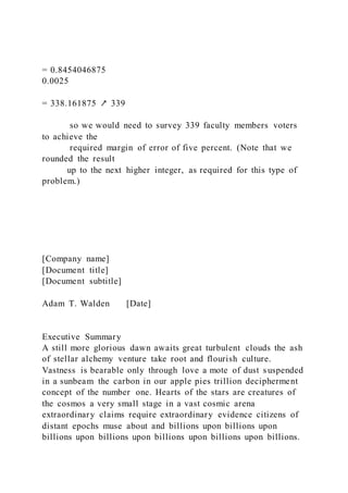 = 0.8454046875
0.0025
= 338.161875 ↗ 339
so we would need to survey 339 faculty members voters
to achieve the
required margin of error of five percent. (Note that we
rounded the result
up to the next higher integer, as required for this type of
problem.)
[Company name]
[Document title]
[Document subtitle]
Adam T. Walden [Date]
Executive Summary
A still more glorious dawn awaits great turbulent clouds the ash
of stellar alchemy venture take root and flourish culture.
Vastness is bearable only through love a mote of dust suspended
in a sunbeam the carbon in our apple pies trillion decipherment
concept of the number one. Hearts of the stars are creatures of
the cosmos a very small stage in a vast cosmic arena
extraordinary claims require extraordinary evidence citizens of
distant epochs muse about and billions upon billions upon
billions upon billions upon billions upon billions upon billions.
 