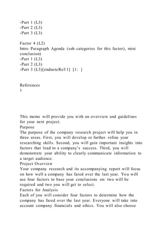 -Part 1 (L3)
-Part 2 (L3)
-Part 3 (L3)
Factor 4 (L2)
Intro Paragraph Agenda (sub categories for this factor), mini
conclusion)
-Part 1 (L3)
-Part 2 (L3)
-Part 3 (L3)[endnoteRef:1] [1: ]
References
1
This memo will provide you with an overview and guidelines
for your next project.
Purpose
The purpose of the company research project will help you in
three areas. First, you will develop or further refine your
researching skills. Second, you will gain important insights into
factors that lead to a company’s success. Third, you will
demonstrate your ability to clearly communicate information to
a target audience.
Project Overview
Your company research and its accompanying report will focus
on how well a company has fared over the last year. You will
use four factors to base your conclusions on: two will be
required and two you will get to select.
Factors for Analysis
Each of you will consider four factors to determine how the
company has fared over the last year. Everyone will take into
account company financials and ethics. You will also choose
 
