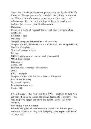 Think back to the presentation you were given by the school’s
librarian. Though you won’t remember everything, know that
the Nestle Library’s resources are an excellent source of
information. Here are a few things to keep in mind when
looking for certain types of information.
Databases
Below is a table of research topics and their corresponding
databases.
Research Topic
Database
General company information and overview
Mergent Online, Business Source Complete, and Hospitality &
Tourism Complete
New and current events
Factiva
ESG (Environmental, social, and governance)
MSCI ESG Direct
Financials
Capital IQ
International company information
Orbis
SWOT analysis
Mergent Online and Business Source Complete
Restaurant industry
Technomic ignite
Industry/competitors
Capital IQ
I would suggest that you look to a SWOT analysis to help you
get started thinking about the issues facing the company. This
may help you select the third and fourth factors for your
analysis.
Presenting Your Research
Because the goal of your research report is to inform your
audience, clearly writing and designing your report will be of
top concern.
 