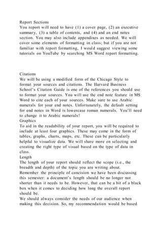 Report Sections
You report will need to have (1) a cover page, (2) an executive
summary, (3) a table of contents, and (4) and an end notes
section. You may also include appendixes as needed. We will
cover some elements of formatting in class; but if you are not
familiar with report formatting, I would suggest viewing some
tutorials on YouTube by searching MS Word report formatting.
Citations
We will be using a modified form of the Chicago Style to
format your sources and citations. The Harvard Business
School’s Citation Guide is one of the references you should use
to format your sources. You will use the end note feature in MS
Word to cite each of your sources. Make sure to use Arabic
numerals for your end notes. Unfortunately, the default setting
for end notes in Word is lowercase roman numerals. You’ll need
to change it to Arabic numerals!
Graphics
To aid in the readability of your report, you will be required to
include at least four graphics. These may come in the form of
tables, graphs, charts, maps, etc. These can be particularly
helpful to visualize data. We will share more on selecting and
creating the right type of visual based on the type of data in
class.
Length
The length of your report should reflect the scope (i.e., the
breadth and depth) of the topic you are writing about.
Remember the principle of concision we have been discussing
this semester: a document’s length should be no longer nor
shorter than it needs to be. However, that can be a bit of a black
box when it comes to deciding how long the overall report
should be.
We should always consider the needs of our audience when
making this decision. So, my recommendation would be based
 