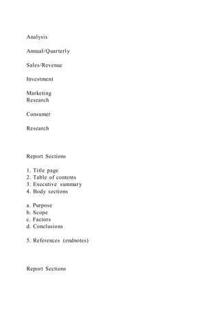 Analysis
Annual/Quarterly
Sales/Revenue
Investment
Marketing
Research
Consumer
Research
Report Sections
1. Title page
2. Table of contents
3. Executive summary
4. Body sections
a. Purpose
b. Scope
c. Factors
d. Conclusions
5. References (endnotes)
Report Sections
 