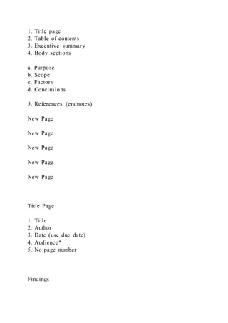 1. Title page
2. Table of contents
3. Executive summary
4. Body sections
a. Purpose
b. Scope
c. Factors
d. Conclusions
5. References (endnotes)
New Page
New Page
New Page
New Page
New Page
Title Page
1. Title
2. Author
3. Date (use due date)
4. Audience*
5. No page number
Findings
 