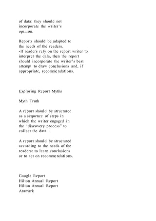 of data: they should not
incorporate the writer’s
opinion.
Reports should be adapted to
the needs of the readers.
-If readers rely on the report writer to
interpret the data, then the report
should incorporate the writer’s best
attempt to draw conclusions and, if
appropriate, recommendations.
Exploring Report Myths
Myth Truth
A report should be structured
as a sequence of steps in
which the writer engaged in
the “discovery process” to
collect the data.
A report should be structured
according to the needs of the
readers: to learn conclusions
or to act on recommendations.
Google Report
Hilton Annual Report
Hilton Annual Report
Aramark
 