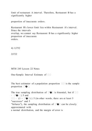 limit of restaurant A interval. Therefore, Restaurant B has a
significantly higher
proportion of inaccurate orders.
Restaurant B's lower limit lies within Restaurant A's interval.
Since the intervals
overlap, we cannot say Restaurant B has a significantly higher
proportion of inaccurate
orders.
4) 1)752
2)722
MTH 245 Lesson 22 Notes
One-Sample Interval Estimate of ��
The best estimator of a population proportion �� is the sample
proportion �̂��.
The true sampling distribution of �̂�� is binomial, but if ��
⋅ �̂�� ≥ 5 and
�� ⋅ (1 − �̂��) ≥ 5 (in other words, there are at least 5
"successes" and 5
"failures"), the sampling distribution of �̂�� can be closely
approximated with
a normal distribution, and the margin of error is
 