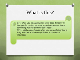 What is this?
ET1: when you say appropriate what does it mean? In
this specific context because sometimes we can teach
something that our students don’t need
ET1: I totally agree ‘cause when you say proficient that is
a big word we’re not even proficient in our field of
knowledge
 