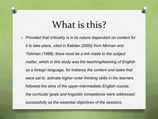 What is this?
O Provided that criticality is in its nature dependant on content for

  it to take place, cited in Kabilan (2000) from Mirman and

  Tishman (1998); there must be a link made to the subject

  matter, which in this study was the teaching/learning of English

  as a foreign language, for instance the content and tasks that

  were set to activate higher order thinking skills in the learners

  followed the aims of the upper-intermediate English course;

  the curricular goals and linguistic competence were addressed

  successfully as the essential objectives of the sessions.
 