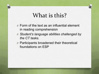 What is this?
O Form of the text as an influential element
  in reading comprehension
O Student’s language abilities challenged by
  the CT tasks.
O Participants broadened their theoretical
  foundations on ESP
 