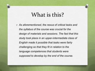 What is this?
O As aforementioned, the nexus of critical tasks and
  the syllabus of the course was crucial for the
  design of materials and sessions. The fact that this
  study took place in an upper-intermediate class of
  English made it possible that tasks were fairly
  challenging so that they fit in relation to the
  language competences that students were
  supposed to develop by the end of the course.
 