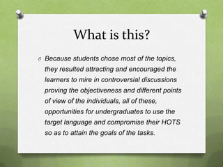 What is this?
O Because students chose most of the topics,
  they resulted attracting and encouraged the
  learners to mire in controversial discussions
  proving the objectiveness and different points
  of view of the individuals, all of these,
  opportunities for undergraduates to use the
  target language and compromise their HOTS
  so as to attain the goals of the tasks.
 