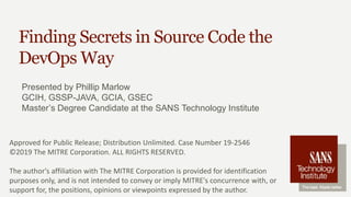 Finding Secrets in Source Code the
DevOps Way
Presented by Phillip Marlow
GCIH, GSSP-JAVA, GCIA, GSEC
Master’s Degree Candidate at the SANS Technology Institute
Approved for Public Release; Distribution Unlimited. Case Number 19-2546
©2019 The MITRE Corporation. ALL RIGHTS RESERVED.
The author's affiliation with The MITRE Corporation is provided for identification
purposes only, and is not intended to convey or imply MITRE's concurrence with, or
support for, the positions, opinions or viewpoints expressed by the author.
 