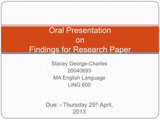Oral Presentation
             on
Findings for Research Paper
      Stacey George-Charles
            20040693
       MA English Language
            LING 600


    Due: - Thursday 25th April,
              2013
 
