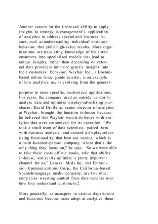 Another reason for the improved ability to apply
insights to strategy is management’s application
of analytics to address specialized business is-
sues, such as understanding individual customer
behavior, that yield high-value results. More orga-
nizations are translating knowledge of their own
customers into specialized models that lead to
unique insights, rather than depending on exter-
nal data providers for more generic insights into
their customers’ behavior. Wayfair Inc., a Boston-
based online home goods retailer, is an example
of how analytics use is evolving from the general-
purpose to more specific, customized applications.
For years, the company used an outside vendor to
analyze data and optimize display-advertising pur-
chases. David Drollette, senior director of analytics
at Wayfair, brought the function in-house because
he believed that Wayfair would do better with ana-
lytics that were customized for its operation. “We
took a small team of data scientists, paired them
with business analysts, and created a display-adver-
tising functionality that beat our vendor, which is
a multi-hundred-person company, where that’s the
only thing they focus on,” he says. “So we were able
to take those costs off our books, take that ability
in-house, and really optimize a pretty important
channel for us.” General Mills Inc. and Entravi-
sion Communications Corp., the California-based
Spanish-language media company, are two other
companies wresting control from data vendors over
how they understand customers.2
More generally, as managers in various departments
and functions become more adept at analytics them-
 