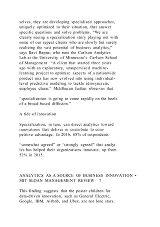 selves, they are developing specialized approaches,
uniquely optimized to their situation, that answer
specific questions and solve problems. “We are
clearly seeing a specialization story playing out with
some of our repeat clients who are slowly but surely
realizing the vast potential of business analytics,”
says Ravi Bapna, who runs the Carlson Analytics
Lab at the University of Minnesota’s Carlson School
of Management. “A client that started three years
ago with an exploratory, unsupervised machine-
learning project to optimize aspects of a nationwide
product mix has now evolved into using individual-
level predictive modeling to tackle idiosyncratic
employee churn.” McElheran further observes that
“specialization is going to come rapidly on the heels
of a broad-based diffusion.”
A tide of innovation
Specialization, in turn, can direct analytics toward
innovations that deliver or contribute to com-
petitive advantage. In 2016, 68% of respondents
“somewhat agreed” or “strongly agreed” that analyt-
ics has helped their organizations innovate, up from
52% in 2015.
ANALYTICS AS A SOURCE OF BUSINESS INNOVATION •
MIT SLOAN MANAGEMENT REVIEW 7
This finding suggests that the poster children for
data-driven innovation, such as General Electric,
Google, IBM, Airbnb, and Uber, are not lone stars.
 