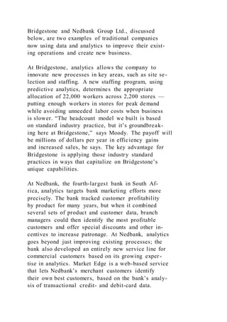 Bridgestone and Nedbank Group Ltd., discussed
below, are two examples of traditional companies
now using data and analytics to improve their exist-
ing operations and create new business.
At Bridgestone, analytics allows the company to
innovate new processes in key areas, such as site se-
lection and staffing. A new staffing program, using
predictive analytics, determines the appropriate
allocation of 22,000 workers across 2,200 stores —
putting enough workers in stores for peak demand
while avoiding unneeded labor costs when business
is slower. “The headcount model we built is based
on standard industry practice, but it’s groundbreak-
ing here at Bridgestone,” says Moody. The payoff will
be millions of dollars per year in efficiency gains
and increased sales, he says. The key advantage for
Bridgestone is applying those industry standard
practices in ways that capitalize on Bridgestone’s
unique capabilities.
At Nedbank, the fourth-largest bank in South Af-
rica, analytics targets bank marketing efforts more
precisely. The bank tracked customer profitability
by product for many years, but when it combined
several sets of product and customer data, branch
managers could then identify the most profitable
customers and offer special discounts and other in-
centives to increase patronage. At Nedbank, analytics
goes beyond just improving existing processes; the
bank also developed an entirely new service line for
commercial customers based on its growing exper-
tise in analytics. Market Edge is a web-based service
that lets Nedbank’s merchant customers identify
their own best customers, based on the bank’s analy-
sis of transactional credit- and debit-card data.
 