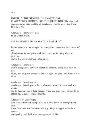 49%
FIGURE 3: THE NUMBER OF ANALYTICAL
INNOVATORS JUMPED FOR THE FIRST TIME The share of
organizations that qualify as Analytical Innovators rose from
10% to 17%.
Analytical Innovators at a
High-Water Mark
THREE LEVELS OF ANALYTICS MATURITY
In our research, we categorize companies based on their level of
so-
phistication in analytics and their success in using data to
innovate
and to build competitive advantage.
Analytical Innovators
These companies have an analytics culture, make data driven
deci-
sions, and rely on analytics for strategic insights and innovative
ideas.
Analytical Practitioners
Analytical Practitioners have adequate access to data and are
work-
ing to become more data driven. They use analytics primarily to
effect operational improvements.
Analytically Challenged
The least advanced companies still rely more on management
intu-
ition than data for decision making. They struggle with data
access
and quality and lack data management skills.
 