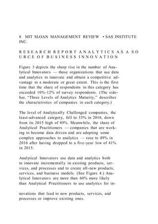 8 MIT SLOAN MANAGEMENT REVIEW • SAS INSTITUTE
INC.
R E S E A R C H R E P O R T A N A L Y T I C S A S A S O
U R C E O F B U S I N E S S I N N O V A T I O N
Figure 3 depicts the sharp rise in the number of Ana-
lytical Innovators — those organizations that use data
and analytics to innovate and obtain a competitive ad-
vantage to a moderate or great extent. This is the first
time that the share of respondents in this category has
exceeded 10%-12% of survey respondents. (The side-
bar, “Three Levels of Analytics Maturity,” describes
the characteristics of companies in each category.)
The level of Analytically Challenged companies, the
least-advanced category, fell to 33% in 2016, down
from its 2015 high of 49%. Meanwhile, the share of
Analytical Practitioners — companies that are work-
ing to become data driven and are adopting some
complex approaches to analytics — rose to 49% in
2016 after having dropped to a five-year low of 41%
in 2015.
Analytical Innovators use data and analytics both
to innovate incrementally in existing products, ser-
vices, and processes and to create all-new products,
services, and business models. (See Figure 4.) Ana-
lytical Innovators are more than 60% more likely
than Analytical Practitioners to use analytics for in-
novations that lead to new products, services, and
processes or improve existing ones.
 