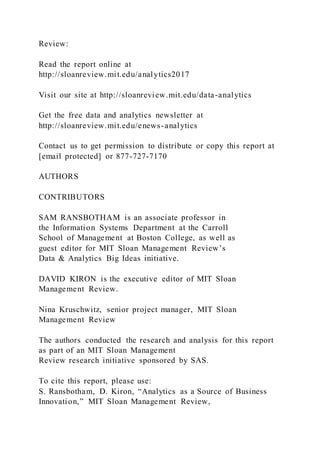 Review:
Read the report online at
http://sloanreview.mit.edu/analytics2017
Visit our site at http://sloanreview.mit.edu/data-analytics
Get the free data and analytics newsletter at
http://sloanreview.mit.edu/enews-analytics
Contact us to get permission to distribute or copy this report at
[email protected] or 877-727-7170
AUTHORS
CONTRIBUTORS
SAM RANSBOTHAM is an associate professor in
the Information Systems Department at the Carroll
School of Management at Boston College, as well as
guest editor for MIT Sloan Management Review’s
Data & Analytics Big Ideas initiative.
DAVID KIRON is the executive editor of MIT Sloan
Management Review.
Nina Kruschwitz, senior project manager, MIT Sloan
Management Review
The authors conducted the research and analysis for this report
as part of an MIT Sloan Management
Review research initiative sponsored by SAS.
To cite this report, please use:
S. Ransbotham, D. Kiron, “Analytics as a Source of Business
Innovation,” MIT Sloan Management Review,
 
