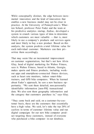 While conceptually distinct, the edge between incre-
mental innovation and the kind of innovation that
enables a new business model may not be clear in
practice. At the University of Pennsylvania’s Whar-
ton School, professor Peter Fader and the team at
his predictive analytics startup, Zodiac, developed a
system to crunch various types of data to determine
which customers are most valuable — that is, most
likely to use a company’s products and services again
and most likely to buy a new product. Based on this
analysis, the system predicts a total lifetime value for
each individual customer. Marketers can then pri-
oritize them accordingly.
That may seem like an incremental improvement
on customer segmentation, but that’s not how Alvin
Glay, head of digital marketing for Wahoo Fitness,
sees it. Wahoo Fitness, based in Atlanta, Georgia,
makes sports and fitness products, including work-
out apps and smartphone-connected fitness devices,
such as heart rate monitors, indoor smart-bike
trainers, and GPS bike computers. When he learned
about Fader’s approach, he saw a new business op-
portunity. “We sent them detailed, non-personally
identifiable information [non-PII] transactional
data. We also sent them geography information and
the category that customers purchase in,” says Glay.
“They came back and said, on a customer-by-cus-
tomer basis, these are the customers that essentially
have a high value. We said, let’s take the top 20% of
cyclists in terms of customer lifetime value and run
digital campaigns for our new bike computer prod-
uct targeting those customers, instead of everyone
who purchased a bike computer in our database.
 