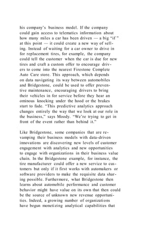 his company’s business model. If the company
could gain access to telematics information about
how many miles a car has been driven — a big “if ”
at this point — it could create a new way of sell-
ing. Instead of waiting for a car owner to drive in
for replacement tires, for example, the company
could tell the customer when the car is due for new
tires and craft a custom offer to encourage driv-
ers to come into the nearest Firestone Complete
Auto Care store. This approach, which depends
on data navigating its way between automobiles
and Bridgestone, could be used to offer preven-
tive maintenance, encouraging drivers to bring
their vehicles in for service before they hear an
ominous knocking under the hood or the brakes
start to fade. “This predictive analytics approach
changes entirely the way that we look at our role in
the business,” says Moody. “We’re trying to get in
front of the event rather than behind it.”
Like Bridgestone, some companies that are re-
vamping their business models with data-driven
innovations are discovering new levels of customer
engagement with analytics and new opportunities
to engage with organizations in their business value
chain. In the Bridgestone example, for instance, the
tire manufacturer could offer a new service to cus-
tomers but only if it first works with automakers or
software providers to make the requisite data shar-
ing possible. Furthermore, what Bridgestone then
learns about automobile performance and customer
behavior might have value on its own that then could
be the source of unknown new revenue opportuni-
ties. Indeed, a growing number of organizations
have begun monetizing analytical capabilities that
 