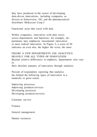 they have produced in the course of developing
data-driven innovations, including companies as
diverse as Entravision, GE, and the pharmaceutical
distributor McKesson Corp.3
Functional areas that excel with data
Within companies, innovation with data varies
across departments and functions; for example, de-
partments may emphasize incremental innovation
or more radical innovation. In Figure 5, a score of 50
indicates an even mix; the higher the score, the more
FIGURE 6: FEW DEPARTMENTS USE ANALYTICS
HEAVILY FOR ALL TYPES OF INNOVATION
Beyond relative differences in emphasis, departments also vary
in
their absolute amounts of innovation through analytics.
Percent of respondents reporting that analytics
has helped the following types of innovation to a
moderate or great extent.
Improving processes
Improving products/services
Developing processes
Developing products/services
Customer service
Finance
General management
Human resources
 
