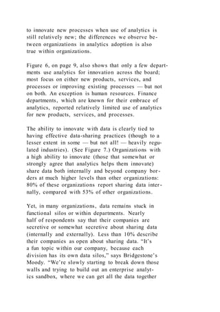 to innovate new processes when use of analytics is
still relatively new; the differences we observe be-
tween organizations in analytics adoption is also
true within organizations.
Figure 6, on page 9, also shows that only a few depart-
ments use analytics for innovation across the board;
most focus on either new products, services, and
processes or improving existing processes — but not
on both. An exception is human resources. Finance
departments, which are known for their embrace of
analytics, reported relatively limited use of analytics
for new products, services, and processes.
The ability to innovate with data is clearly tied to
having effective data-sharing practices (though to a
lesser extent in some — but not all! — heavily regu-
lated industries). (See Figure 7.) Organizations with
a high ability to innovate (those that somewhat or
strongly agree that analytics helps them innovate)
share data both internally and beyond company bor-
ders at much higher levels than other organizations:
80% of these organizations report sharing data inter-
nally, compared with 53% of other organizations.
Yet, in many organizations, data remains stuck in
functional silos or within departments. Nearly
half of respondents say that their companies are
secretive or somewhat secretive about sharing data
(internally and externally). Less than 10% describe
their companies as open about sharing data. “It’s
a fun topic within our company, because each
division has its own data silos,” says Bridgestone’s
Moody. “We’re slowly starting to break down those
walls and trying to build out an enterprise analyt-
ics sandbox, where we can get all the data together
 