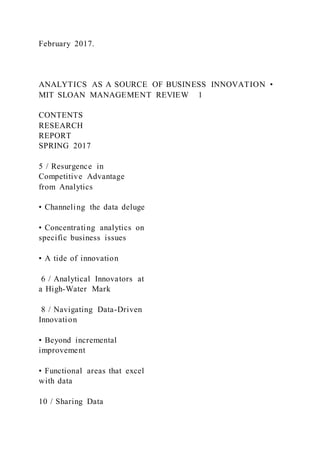 February 2017.
ANALYTICS AS A SOURCE OF BUSINESS INNOVATION •
MIT SLOAN MANAGEMENT REVIEW 1
CONTENTS
RESEARCH
REPORT
SPRING 2017
5 / Resurgence in
Competitive Advantage
from Analytics
• Channeling the data deluge
• Concentrating analytics on
specific business issues
• A tide of innovation
6 / Analytical Innovators at
a High-Water Mark
8 / Navigating Data-Driven
Innovation
• Beyond incremental
improvement
• Functional areas that excel
with data
10 / Sharing Data
 