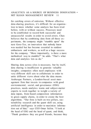 ANALYTICS AS A SOURCE OF BUSINESS INNOVATION •
MIT SLOAN MANAGEMENT REVIEW 11
for catching errors of omission. Without effective
data-sharing practices, it’s difficult for an organiza-
tion to know whether some analysis has been tried
before, with or without success. Processes need
to be established to record both successful and
unsuccessful results in order to avoid errors. Chen
believes that by combining data from all those ex-
periments, the company might “stumble upon” the
next Gore-Tex, an innovation that nobody knew
was needed but has become essential to outdoor
enthusiasts and workers, as well as a huge success
for the company. “More importantly, is there a more
methodical way to stumble?” he adds. “That’s what
data and analytics lets us do.”
Sharing data across silos is necessary, but by itself,
data sharing is insufficient to generate valuable
insights; companies often need employees with
very different skill sets to collaborate in order to
unite different views about what the data means.
Arabesque Partners, a London-based asset man-
agement firm that invests in companies with good
environmental, social, and governance (ESG)
practices, needs analytics teams and subject-matter
experts to work together to weight a variety of
data inputs, from board composition information
to green supply chains, in order to create the best
algorithms. “Our firm is built on two pillars, sus-
tainability research and the quant skill set, using
artificial intelligence in order to maximize informa-
tion out of that,” says CEO Omar Selim. “I look at
the head of ESG and the head of quant, and think,
‘Thank goodness they are good friends, because they
 