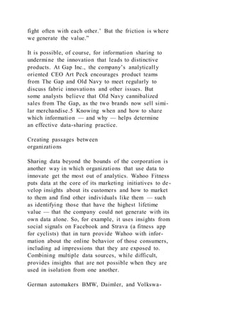 fight often with each other.’ But the friction is where
we generate the value.”
It is possible, of course, for information sharing to
undermine the innovation that leads to distinctive
products. At Gap Inc., the company’s analytically
oriented CEO Art Peck encourages product teams
from The Gap and Old Navy to meet regularly to
discuss fabric innovations and other issues. But
some analysts believe that Old Navy cannibalized
sales from The Gap, as the two brands now sell simi-
lar merchandise.5 Knowing when and how to share
which information — and why — helps determine
an effective data-sharing practice.
Creating passages between
organizations
Sharing data beyond the bounds of the corporation is
another way in which organizations that use data to
innovate get the most out of analytics. Wahoo Fitness
puts data at the core of its marketing initiatives to de-
velop insights about its customers and how to market
to them and find other individuals like them — such
as identifying those that have the highest lifetime
value — that the company could not generate with its
own data alone. So, for example, it uses insights from
social signals on Facebook and Strava (a fitness app
for cyclists) that in turn provide Wahoo with infor-
mation about the online behavior of those consumers,
including ad impressions that they are exposed to.
Combining multiple data sources, while difficult,
provides insights that are not possible when they are
used in isolation from one another.
German automakers BMW, Daimler, and Volkswa-
 