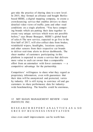 gen take the practice of sharing data to a new level.
In 2015, they formed an alliance and bought Berlin-
based HERE, a digital mapping company, to create a
crowdsourcing service that enables drivers to share
detailed video views of traffic jams and other road
conditions on a single platform. “You have compet-
ing brands which are putting their data together to
create very unique services which were not possible
before,” says Bruno Bourguet, HERE’s global head
of sales.6 The new service, expected to go live in the
first half of 2017, will also collect data from brakes,
windshield wipers, headlights, locations systems,
and other sensors from their respective car brands
to deliver real-time alerts to driver dashboards. The
sheer number of customers participating in this
platform is expected to create a service that delivers
more value to each car owner than a comparable
effort from an automaker with fewer customers — a
competitive advantage for the partnership.
Competitors’ willingness to share what they regard as
proprietary information, even with guarantees that
their data will be anonymized and protected, varies
by industry. GE is still trying to convince oil and gas
customers to share performance data for industry-
wide benchmarking. The benefits could be enormous,
12 MIT SLOAN MANAGEMENT REVIEW • SAS
INSTITUTE INC.
R E S E A R C H R E P O R T A N A L Y T I C S A S A S O
U R C E O F B U S I N E S S I N N O V A T I O N
since even small improvements can be worth hun-
 