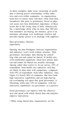 As these examples make clear, ownership of useful
data is altering power relationships within indus-
tries and even within companies. As organizations
learn how to extract more and more value from data,
incumbents that grew to prominence based on phys-
ical assets now face diminished importance of those
assets due to the rising value of data. Amazon.com
Inc.’s knowledge about what its more than 300 mil-
lion customers are buying, for instance, gives it an
enormous advantage over traditional retailers and
provides market power in its dealings with suppliers.
Data governance liberates
opportunity
Opening the data floodgates between organizations
and industries won’t work without structure. Data
governance encourages data sharing by control-
ling what can and cannot be shared. In health care,
well-established regulations about how patient data
can and cannot be shared can actually encourage
sharing rather than restrict it. In our survey, 25% of
respondents from health care industries said they
are likely to share data with competitors, compared
with 19% of respondents from other industries. (See
Figure 8.) Nearly 40% of companies that have both
high innovation capabilities and are high-sharing
(an overlapping set) agree that good governance is
liberating, while only 14% of companies with low
innovation capabilities see governance as a positive.
Good governance can improve both the effective-
ness and speed with which shared data and analytics
improve innovations:
• When using shared data, organizations are fur-
 