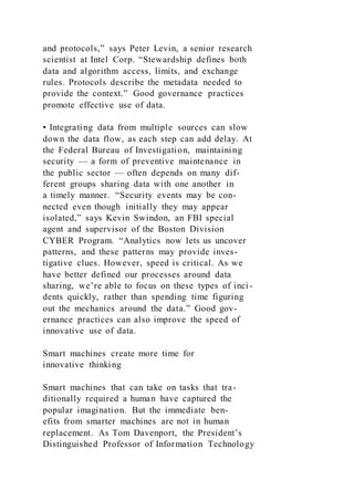 and protocols,” says Peter Levin, a senior research
scientist at Intel Corp. “Stewardship defines both
data and algorithm access, limits, and exchange
rules. Protocols describe the metadata needed to
provide the context.” Good governance practices
promote effective use of data.
• Integrating data from multiple sources can slow
down the data flow, as each step can add delay. At
the Federal Bureau of Investigation, maintaining
security — a form of preventive maintenance in
the public sector — often depends on many dif-
ferent groups sharing data with one another in
a timely manner. “Security events may be con-
nected even though initially they may appear
isolated,” says Kevin Swindon, an FBI special
agent and supervisor of the Boston Division
CYBER Program. “Analytics now lets us uncover
patterns, and these patterns may provide inves-
tigative clues. However, speed is critical. As we
have better defined our processes around data
sharing, we’re able to focus on these types of inci-
dents quickly, rather than spending time figuring
out the mechanics around the data.” Good gov-
ernance practices can also improve the speed of
innovative use of data.
Smart machines create more time for
innovative thinking
Smart machines that can take on tasks that tra-
ditionally required a human have captured the
popular imagination. But the immediate ben-
efits from smarter machines are not in human
replacement. As Tom Davenport, the President’s
Distinguished Professor of Information Technology
 