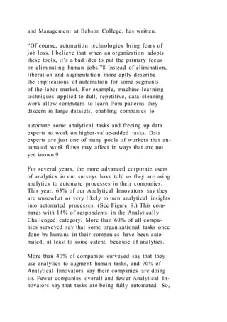 and Management at Babson College, has written,
“Of course, automation technologies bring fears of
job loss. I believe that when an organization adopts
these tools, it’s a bad idea to put the primary focus
on eliminating human jobs.”8 Instead of elimination,
liberation and augmentation more aptly describe
the implications of automation for some segments
of the labor market. For example, machine-learning
techniques applied to dull, repetitive, data-cleaning
work allow computers to learn from patterns they
discern in large datasets, enabling companies to
automate some analytical tasks and freeing up data
experts to work on higher-value-added tasks. Data
experts are just one of many pools of workers that au-
tomated work flows may affect in ways that are not
yet known.9
For several years, the more advanced corporate users
of analytics in our surveys have told us they are using
analytics to automate processes in their companies.
This year, 63% of our Analytical Innovators say they
are somewhat or very likely to turn analytical insights
into automated processes. (See Figure 9.) This com-
pares with 14% of respondents in the Analytically
Challenged category. More than 60% of all compa-
nies surveyed say that some organizational tasks once
done by humans in their companies have been auto-
mated, at least to some extent, because of analytics.
More than 40% of companies surveyed say that they
use analytics to augment human tasks, and 70% of
Analytical Innovators say their companies are doing
so. Fewer companies overall and fewer Analytical In-
novators say that tasks are being fully automated. So,
 