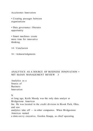 Accelerates Innovation
• Creating passages between
organizations
• Data governance liberates
opportunity
• Smart machines create
more time for innovative
thinking
14 / Conclusion
16 / Acknowledgments
ANALYTICS AS A SOURCE OF BUSINESS INNOVATION •
MIT SLOAN MANAGEMENT REVIEW 3
Analytics as a
Source of
Business
Innovation
N
ot long ago, Keith Moody was the only data analyst at
Bridgestone Americas
Inc. He was located in the credit division in Brook Park, Ohio,
and saw
analytics take off — in other companies. When Bridgestone
Americas named
a data-savvy executive, Gordon Knapp, as chief operating
 