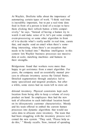 At Wayfair, Drollette talks about the importance of
automating certain types of work. “I think real time
is incredibly important, but to put a real-time data
feed in front of a person is kind of a recipe to have
them clicking their refresh button a little compul-
sively,” he says. “Instead of having a human try to
watch it and make sense of it, let’s put some complex
event-processing or some other algorithm in front
of it to decide what’s really useful in real time, curate
that, and maybe send an email when there’s some-
thing interesting, when there’s an exception that
needs to be looked into.” Machine intelligence in this
context lets Wayfair business processes use massive
data at scale, matching machines and humans to
their strengths.
Bridgestone found that workers were more than
happy to get assistance from a smart algorithm. For
years, the company used an essentially manual pro-
cess to allocate inventory across the United States.
Detailed segmentation through analytics led to
many specialized and targeted products, but after
a while, some stores had no room left to store ad-
ditional inventory. Physical constraints kept each
location from being able to keep a volume of every
product on hand. So employees then had the new
task of allocation to each individual location based
on its idiosyncratic customer characteristics. Moody
and his team offered to embed the current human
processes into dynamic algorithms that would use
sales data to allocate store inventory. The team that
had been struggling with the inventory process wel-
comed the new system. “They said, ‘Please help us
do this,’ ” Moody recalls. Now, instead of spending
 