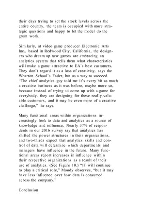 their days trying to set the stock levels across the
entire country, the team is occupied with more stra-
tegic questions and happy to let the model do the
grunt work.
Similarly, at video game producer Electronic Arts
Inc., based in Redwood City, California, the design-
ers who dream up new games are embracing an
analytics system that tells them what characteristics
will make a game attractive to EA’s best customers.
They don’t regard it as a loss of creativity, says the
Wharton School’s Fader, but as a way to succeed.
“The chief analytics guy told me it’s every bit as much
a creative business as it was before, maybe more so,
because instead of trying to come up with a game for
everybody, they are designing for these really valu-
able customers, and it may be even more of a creative
challenge,” he says.
Many functional areas within organizations in-
creasingly look to data and analytics as a source of
knowledge and influence. Nearly 37% of respon-
dents in our 2016 survey say that analytics has
shifted the power structures in their organizations,
and two-thirds expect that analytics skills and con-
trol of data will determine which departments and
managers have influence in the future. Many func-
tional areas report increases in influence within
their respective organizations as a result of their
use of analytics. (See Figure 10.) “IT will continue
to play a critical role,” Moody observes, “but it may
have less influence over how data is consumed
across the company.”
Conclusion
 