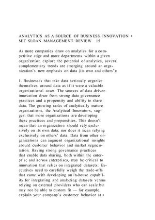 ANALYTICS AS A SOURCE OF BUSINESS INNOVATION •
MIT SLOAN MANAGEMENT REVIEW 15
As more companies draw on analytics for a com-
petitive edge and more departments within a given
organization explore the potential of analytics, several
complementary trends are emerging around an orga-
nization’s new emphasis on data (its own and others’):
1. Businesses that take data seriously organize
themselves around data as if it were a valuable
organizational asset. The sources of data-driven
innovation draw from strong data governance
practices and a propensity and ability to share
data. The growing ranks of analytically mature
organizations, the Analytical Innovators, sug-
gest that more organizations are developing
these practices and propensities. This doesn’t
mean that an organization should rely exclu-
sively on its own data; nor does it mean relying
exclusively on others’ data. Data from other or-
ganizations can augment organizational insights
around customer behavior and market segmen-
tation. Having strong governance practices
that enable data sharing, both within the enter-
prise and across enterprises, may be critical to
innovation that relies on integrated datasets. Ex-
ecutives need to carefully weigh the trade-offs
that come with developing an in-house capabil-
ity for integrating and analyzing datasets versus
relying on external providers who can scale but
may not be able to custom fit — for example,
explain your company’s customer behavior at a
 