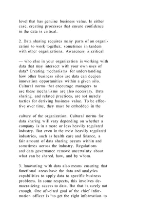 level that has genuine business value. In either
case, creating processes that ensure confidence
in the data is critical.
2. Data sharing requires many parts of an organi-
zation to work together, sometimes in tandem
with other organizations. Awareness is critical
— who else in your organization is working with
data that may intersect with your own uses of
data? Creating mechanisms for understanding
how other business silos use data can deepen
innovation opportunities within a given silo.
Cultural norms that encourage managers to
use these mechanisms are also necessary. Data
sharing, and related practices, are not merely
tactics for deriving business value. To be effec-
tive over time, they must be embedded in the
culture of the organization. Cultural norms for
data sharing will vary depending on whether a
company is in a more or less heavily regulated
industry. But even in the most heavily regulated
industries, such as health care and finance, a
fair amount of data sharing occurs within and
sometimes across the industry. Regulations
and data governance remove uncertainty about
what can be shared, how, and by whom.
3. Innovating with data also means ensuring that
functional areas have the data and analytics
capabilities to apply data to specific business
problems. In some respects, this involves de-
mocratizing access to data. But that is surely not
enough. One oft-cited goal of the chief infor-
mation officer is “to get the right information to
 
