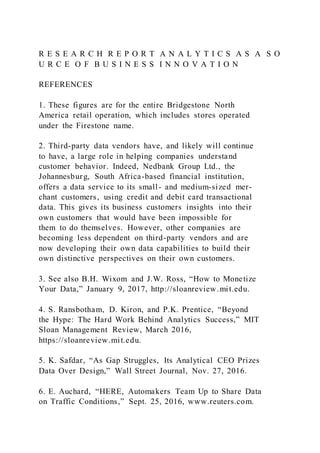R E S E A R C H R E P O R T A N A L Y T I C S A S A S O
U R C E O F B U S I N E S S I N N O V A T I O N
REFERENCES
1. These figures are for the entire Bridgestone North
America retail operation, which includes stores operated
under the Firestone name.
2. Third-party data vendors have, and likely will continue
to have, a large role in helping companies understand
customer behavior. Indeed, Nedbank Group Ltd., the
Johannesburg, South Africa-based financial institution,
offers a data service to its small- and medium-sized mer-
chant customers, using credit and debit card transactional
data. This gives its business customers insights into their
own customers that would have been impossible for
them to do themselves. However, other companies are
becoming less dependent on third-party vendors and are
now developing their own data capabilities to build their
own distinctive perspectives on their own customers.
3. See also B.H. Wixom and J.W. Ross, “How to Monetize
Your Data,” January 9, 2017, http://sloanreview.mit.edu.
4. S. Ransbotham, D. Kiron, and P.K. Prentice, “Beyond
the Hype: The Hard Work Behind Analytics Success,” MIT
Sloan Management Review, March 2016,
https://sloanreview.mit.edu.
5. K. Safdar, “As Gap Struggles, Its Analytical CEO Prizes
Data Over Design,” Wall Street Journal, Nov. 27, 2016.
6. E. Auchard, “HERE, Automakers Team Up to Share Data
on Traffic Conditions,” Sept. 25, 2016, www.reuters.com.
 
