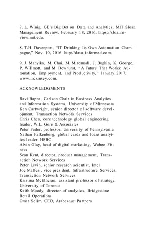 7. L. Winig, GE’s Big Bet on Data and Analytics, MIT Sloan
Management Review, February 18, 2016, https://sloanre-
view.mit.edu.
8. T.H. Davenport, “IT Drinking Its Own Automation Cham-
pagne,” Nov. 10, 2016, http://data-informed.com.
9. J. Manyika, M. Chui, M. Miremadi, J. Bughin, K. George,
P. Willmott, and M. Dewhurst, “A Future That Works: Au-
tomation, Employment, and Productivity,” January 2017,
www.mckinsey.com.
ACKNOWLEDGMENTS
Ravi Bapna, Carlson Chair in Business Analytics
and Information Systems, University of Minnesota
Ken Cartwright, senior director of software devel-
opment, Transaction Network Services
Chris Chen, core technology global engineering
leader, W.L. Gore & Associates
Peter Fader, professor, University of Pennsylvania
Nathan Falkenborg, global cards and loans analyt-
ics leader, HSBC
Alvin Glay, head of digital marketing, Wahoo Fit-
ness
Sean Kent, director, product management, Trans-
action Network Services
Peter Levin, senior research scientist, Intel
Joe Malfesi, vice president, Infrastructure Services,
Transaction Network Services
Kristina McElheran, assistant professor of strategy,
University of Toronto
Keith Moody, director of analytics, Bridgestone
Retail Operations
Omar Selim, CEO, Arabesque Partners
 