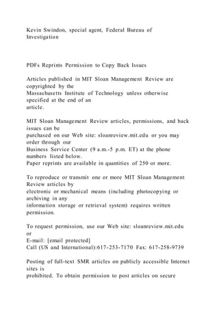 Kevin Swindon, special agent, Federal Bureau of
Investigation
PDFs Reprints Permission to Copy Back Issues
Articles published in MIT Sloan Management Review are
copyrighted by the
Massachusetts Institute of Technology unless otherwise
specified at the end of an
article.
MIT Sloan Management Review articles, permissions, and back
issues can be
purchased on our Web site: sloanreview.mit.edu or you may
order through our
Business Service Center (9 a.m.-5 p.m. ET) at the phone
numbers listed below.
Paper reprints are available in quantities of 250 or more.
To reproduce or transmit one or more MIT Sloan Management
Review articles by
electronic or mechanical means (including photocopying or
archiving in any
information storage or retrieval system) requires written
permission.
To request permission, use our Web site: sloanreview.mit.edu
or
E-mail: [email protected]
Call (US and International):617-253-7170 Fax: 617-258-9739
Posting of full-text SMR articles on publicly accessible Internet
sites is
prohibited. To obtain permission to post articles on secure
 